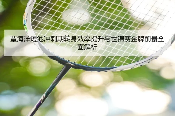 覃海洋短池冲刺期转身效率提升与世锦赛金牌前景全面解析